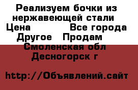 Реализуем бочки из нержавеющей стали › Цена ­ 3 550 - Все города Другое » Продам   . Смоленская обл.,Десногорск г.